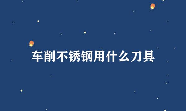 车削不锈钢用什么刀具