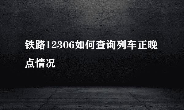 铁路12306如何查询列车正晚点情况