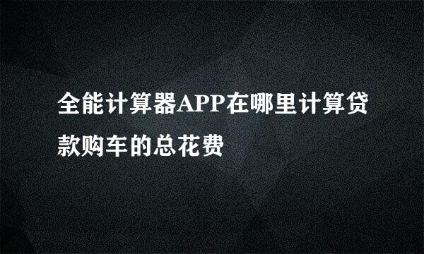 全能计算器APP在哪里计算贷款购车的总花费