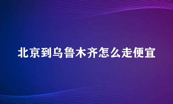 北京到乌鲁木齐怎么走便宜