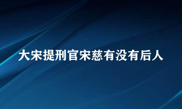 大宋提刑官宋慈有没有后人
