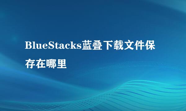 BlueStacks蓝叠下载文件保存在哪里
