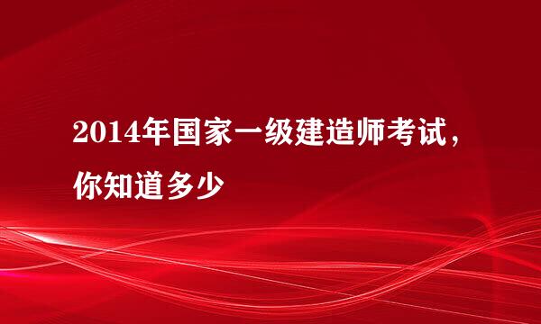2014年国家一级建造师考试，你知道多少
