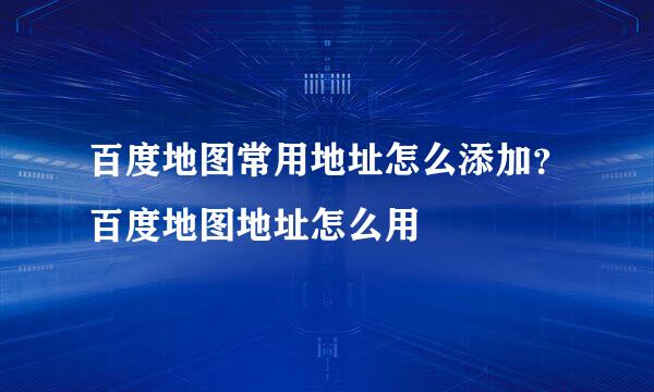 百度地图常用地址怎么添加？百度地图地址怎么用