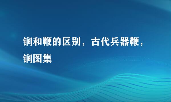 锏和鞭的区别，古代兵器鞭，锏图集