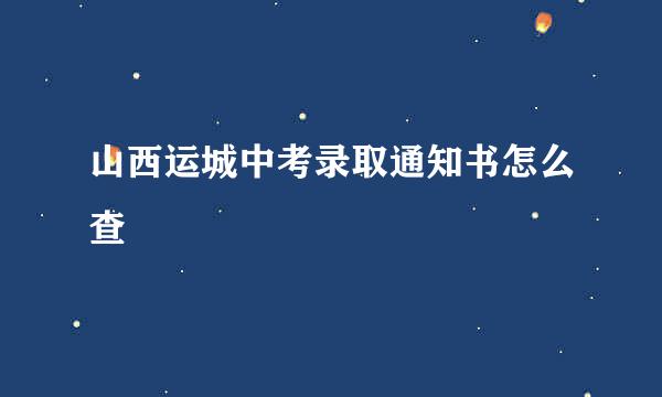 山西运城中考录取通知书怎么查