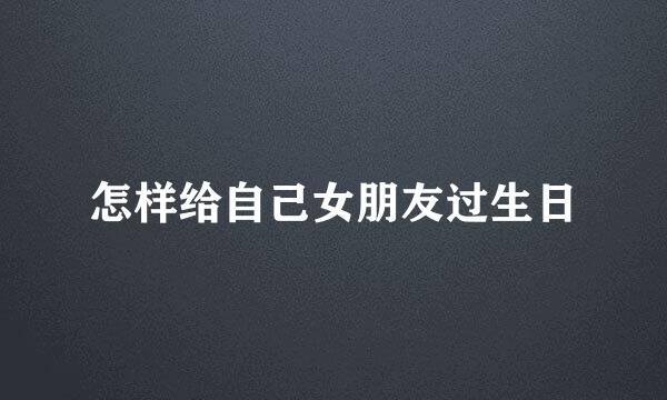 怎样给自己女朋友过生日