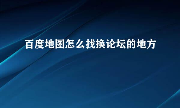 百度地图怎么找换论坛的地方