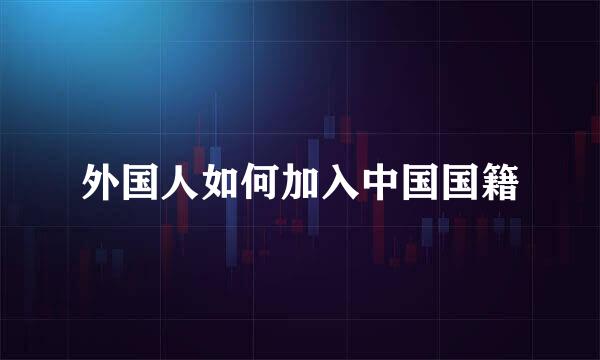 外国人如何加入中国国籍