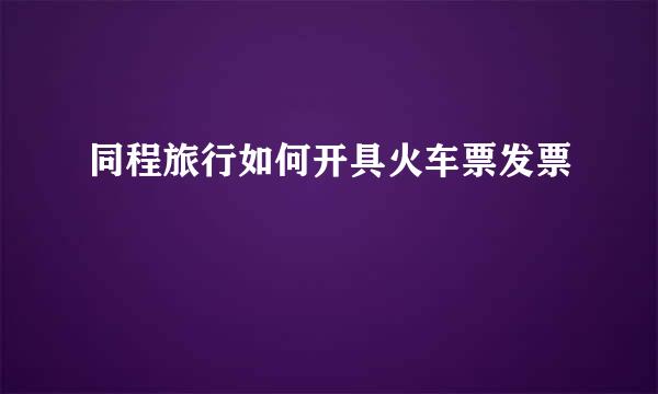 同程旅行如何开具火车票发票
