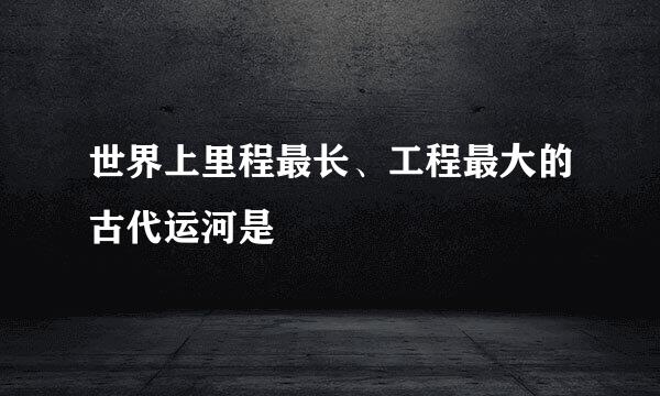 世界上里程最长、工程最大的古代运河是