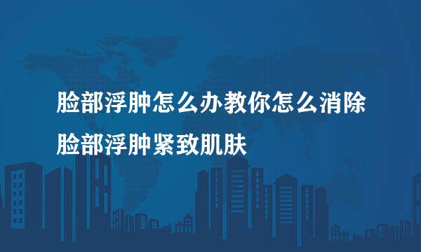脸部浮肿怎么办教你怎么消除脸部浮肿紧致肌肤