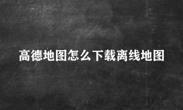 高德地图怎么下载离线地图