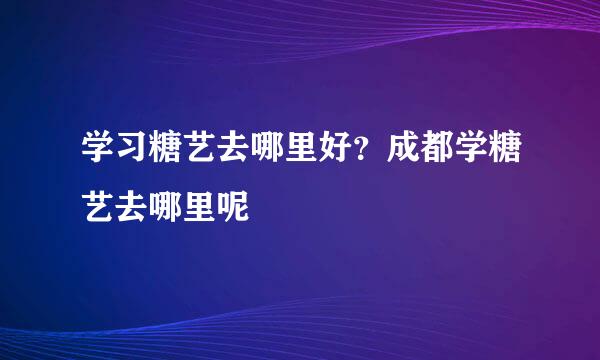 学习糖艺去哪里好？成都学糖艺去哪里呢