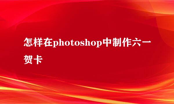 怎样在photoshop中制作六一贺卡