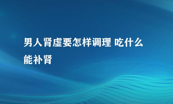 男人肾虚要怎样调理 吃什么能补肾