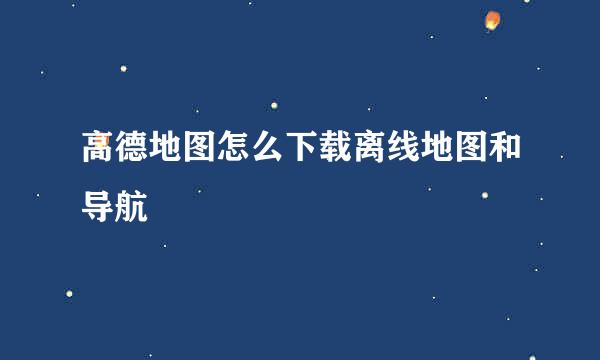高德地图怎么下载离线地图和导航