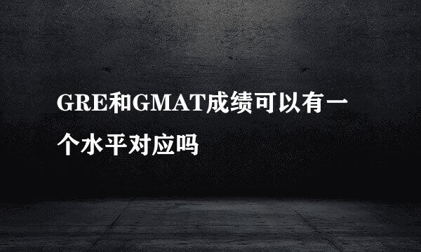 GRE和GMAT成绩可以有一个水平对应吗