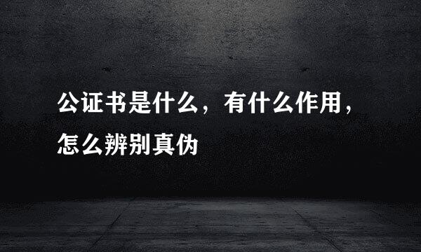 公证书是什么，有什么作用，怎么辨别真伪