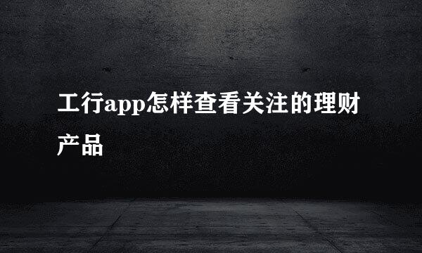 工行app怎样查看关注的理财产品