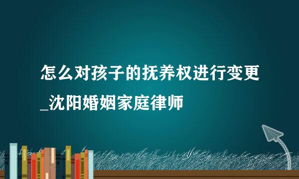 怎么对孩子的抚养权进行变更_沈阳婚姻家庭律师