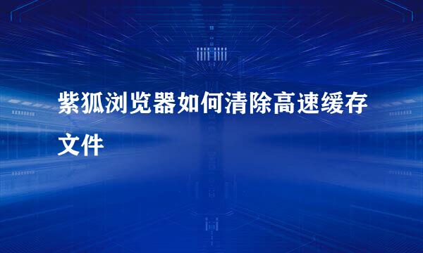 紫狐浏览器如何清除高速缓存文件