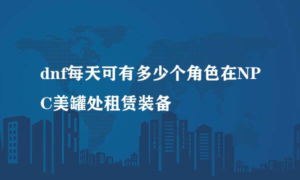 dnf每天可有多少个角色在NPC美罐处租赁装备