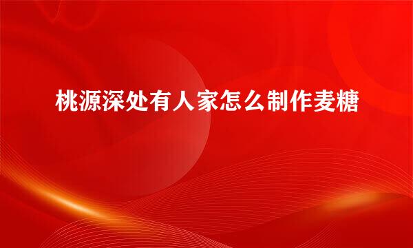 桃源深处有人家怎么制作麦糖